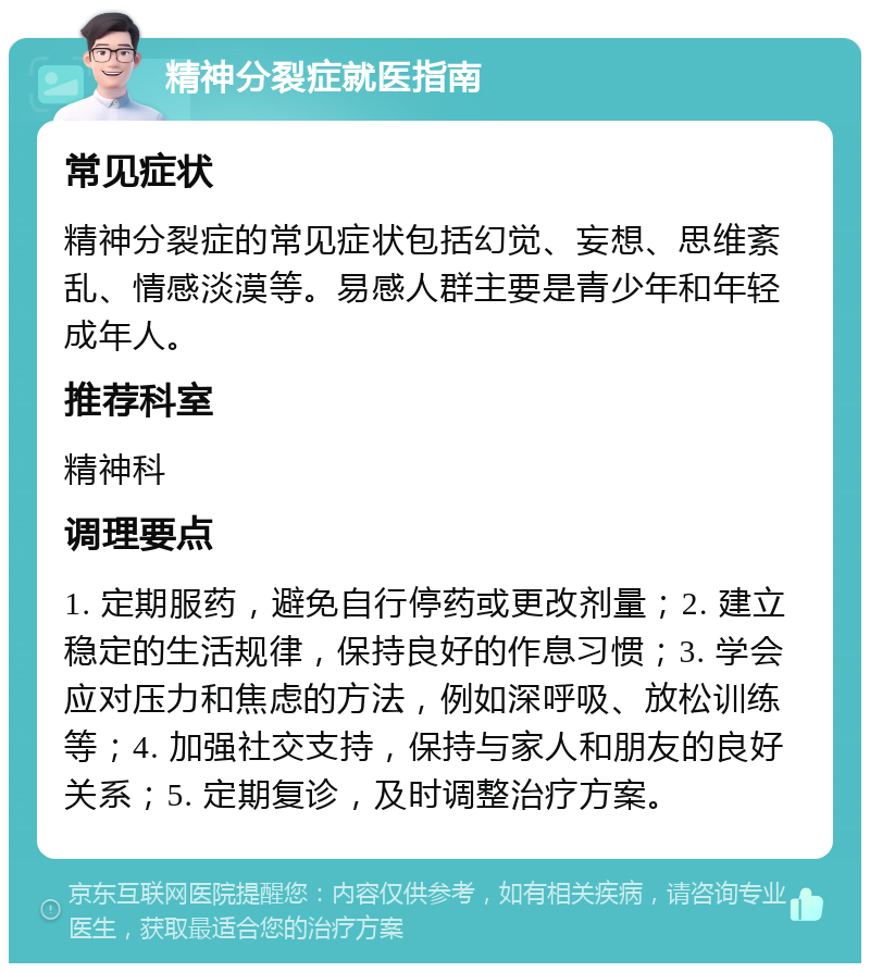 精神分裂症就医指南 常见症状 精神分裂症的常见症状包括幻觉、妄想、思维紊乱、情感淡漠等。易感人群主要是青少年和年轻成年人。 推荐科室 精神科 调理要点 1. 定期服药，避免自行停药或更改剂量；2. 建立稳定的生活规律，保持良好的作息习惯；3. 学会应对压力和焦虑的方法，例如深呼吸、放松训练等；4. 加强社交支持，保持与家人和朋友的良好关系；5. 定期复诊，及时调整治疗方案。