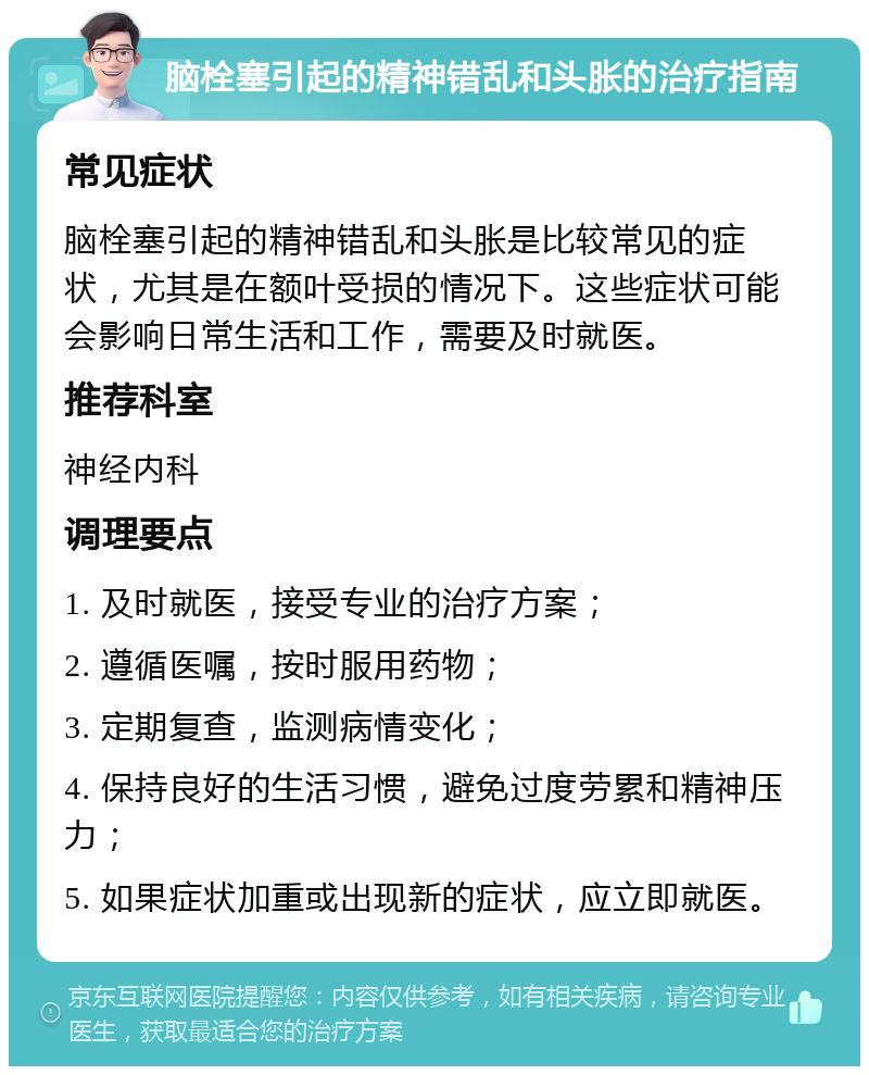 脑栓塞引起的精神错乱和头胀的治疗指南 常见症状 脑栓塞引起的精神错乱和头胀是比较常见的症状，尤其是在额叶受损的情况下。这些症状可能会影响日常生活和工作，需要及时就医。 推荐科室 神经内科 调理要点 1. 及时就医，接受专业的治疗方案； 2. 遵循医嘱，按时服用药物； 3. 定期复查，监测病情变化； 4. 保持良好的生活习惯，避免过度劳累和精神压力； 5. 如果症状加重或出现新的症状，应立即就医。