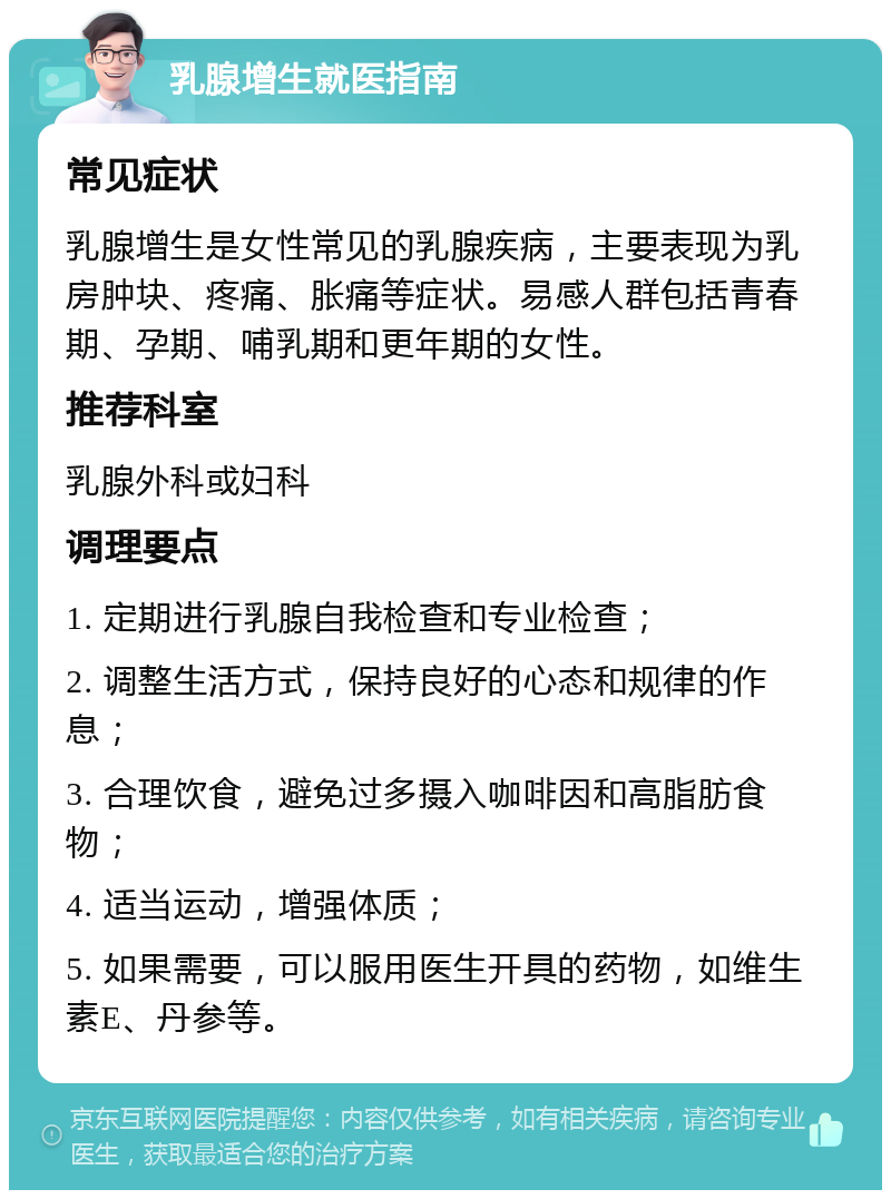 乳腺增生就医指南 常见症状 乳腺增生是女性常见的乳腺疾病，主要表现为乳房肿块、疼痛、胀痛等症状。易感人群包括青春期、孕期、哺乳期和更年期的女性。 推荐科室 乳腺外科或妇科 调理要点 1. 定期进行乳腺自我检查和专业检查； 2. 调整生活方式，保持良好的心态和规律的作息； 3. 合理饮食，避免过多摄入咖啡因和高脂肪食物； 4. 适当运动，增强体质； 5. 如果需要，可以服用医生开具的药物，如维生素E、丹参等。