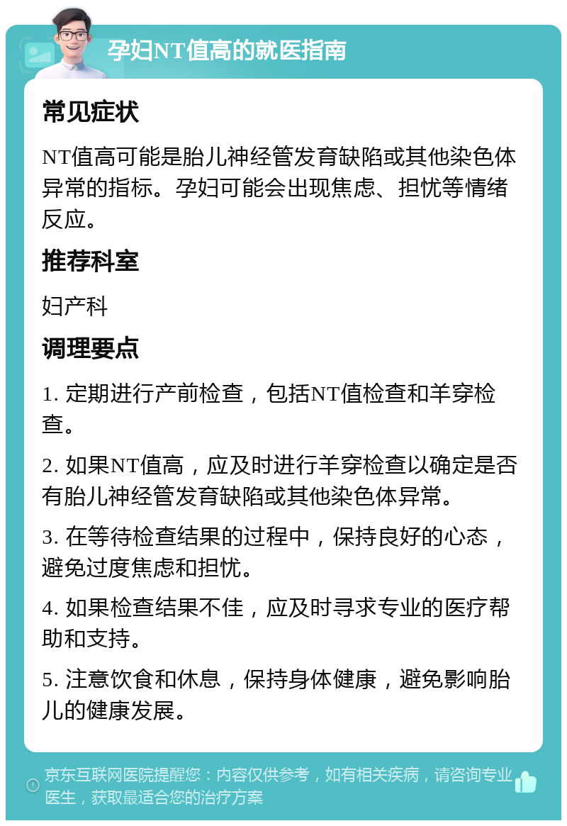 孕妇NT值高的就医指南 常见症状 NT值高可能是胎儿神经管发育缺陷或其他染色体异常的指标。孕妇可能会出现焦虑、担忧等情绪反应。 推荐科室 妇产科 调理要点 1. 定期进行产前检查，包括NT值检查和羊穿检查。 2. 如果NT值高，应及时进行羊穿检查以确定是否有胎儿神经管发育缺陷或其他染色体异常。 3. 在等待检查结果的过程中，保持良好的心态，避免过度焦虑和担忧。 4. 如果检查结果不佳，应及时寻求专业的医疗帮助和支持。 5. 注意饮食和休息，保持身体健康，避免影响胎儿的健康发展。