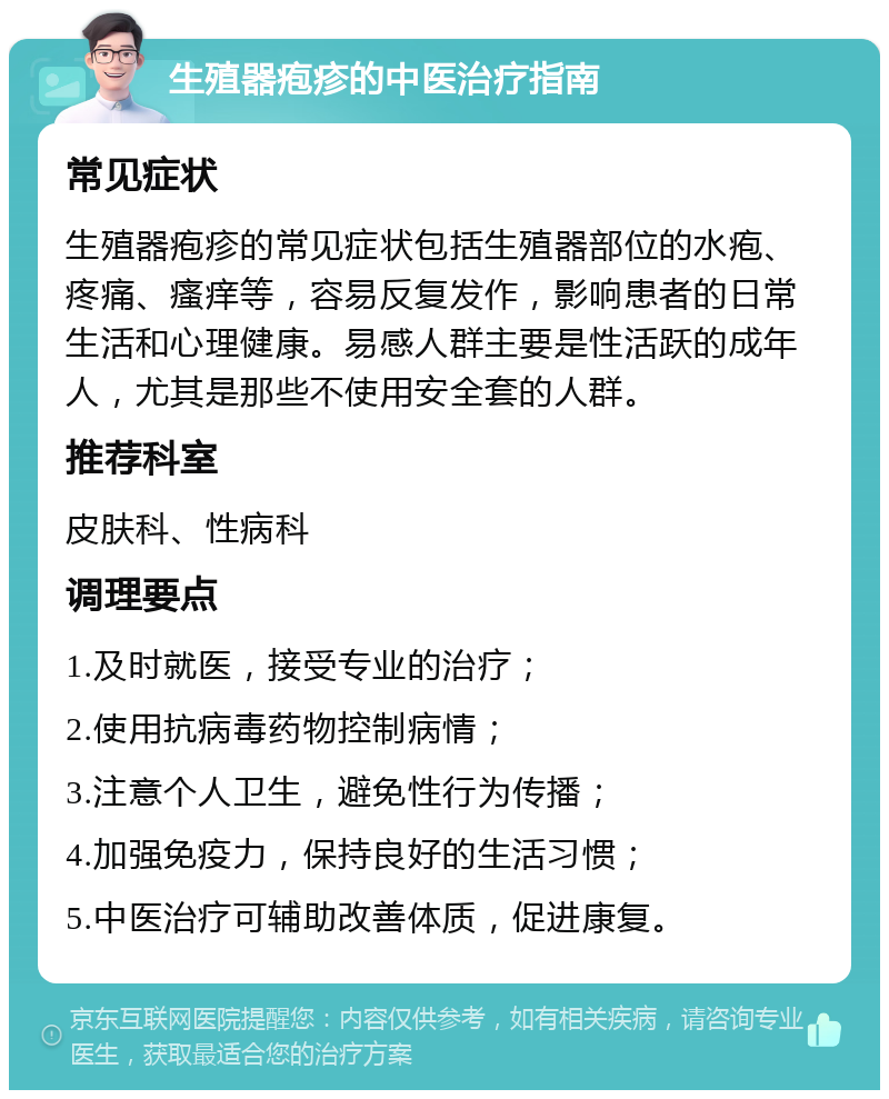 生殖器疱疹的中医治疗指南 常见症状 生殖器疱疹的常见症状包括生殖器部位的水疱、疼痛、瘙痒等，容易反复发作，影响患者的日常生活和心理健康。易感人群主要是性活跃的成年人，尤其是那些不使用安全套的人群。 推荐科室 皮肤科、性病科 调理要点 1.及时就医，接受专业的治疗； 2.使用抗病毒药物控制病情； 3.注意个人卫生，避免性行为传播； 4.加强免疫力，保持良好的生活习惯； 5.中医治疗可辅助改善体质，促进康复。