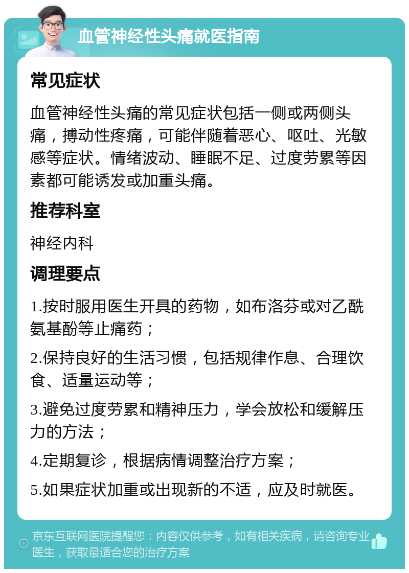 血管神经性头痛就医指南 常见症状 血管神经性头痛的常见症状包括一侧或两侧头痛，搏动性疼痛，可能伴随着恶心、呕吐、光敏感等症状。情绪波动、睡眠不足、过度劳累等因素都可能诱发或加重头痛。 推荐科室 神经内科 调理要点 1.按时服用医生开具的药物，如布洛芬或对乙酰氨基酚等止痛药； 2.保持良好的生活习惯，包括规律作息、合理饮食、适量运动等； 3.避免过度劳累和精神压力，学会放松和缓解压力的方法； 4.定期复诊，根据病情调整治疗方案； 5.如果症状加重或出现新的不适，应及时就医。