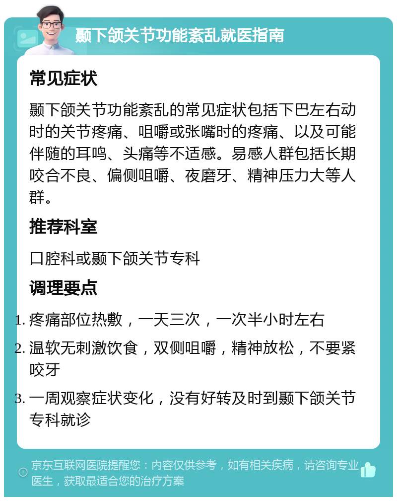 颞下颌关节功能紊乱就医指南 常见症状 颞下颌关节功能紊乱的常见症状包括下巴左右动时的关节疼痛、咀嚼或张嘴时的疼痛、以及可能伴随的耳鸣、头痛等不适感。易感人群包括长期咬合不良、偏侧咀嚼、夜磨牙、精神压力大等人群。 推荐科室 口腔科或颞下颌关节专科 调理要点 疼痛部位热敷，一天三次，一次半小时左右 温软无刺激饮食，双侧咀嚼，精神放松，不要紧咬牙 一周观察症状变化，没有好转及时到颞下颌关节专科就诊