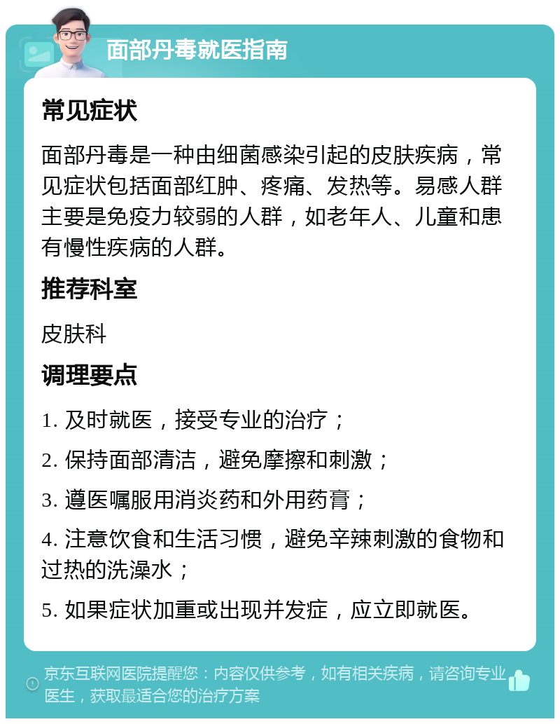 面部丹毒就医指南 常见症状 面部丹毒是一种由细菌感染引起的皮肤疾病，常见症状包括面部红肿、疼痛、发热等。易感人群主要是免疫力较弱的人群，如老年人、儿童和患有慢性疾病的人群。 推荐科室 皮肤科 调理要点 1. 及时就医，接受专业的治疗； 2. 保持面部清洁，避免摩擦和刺激； 3. 遵医嘱服用消炎药和外用药膏； 4. 注意饮食和生活习惯，避免辛辣刺激的食物和过热的洗澡水； 5. 如果症状加重或出现并发症，应立即就医。