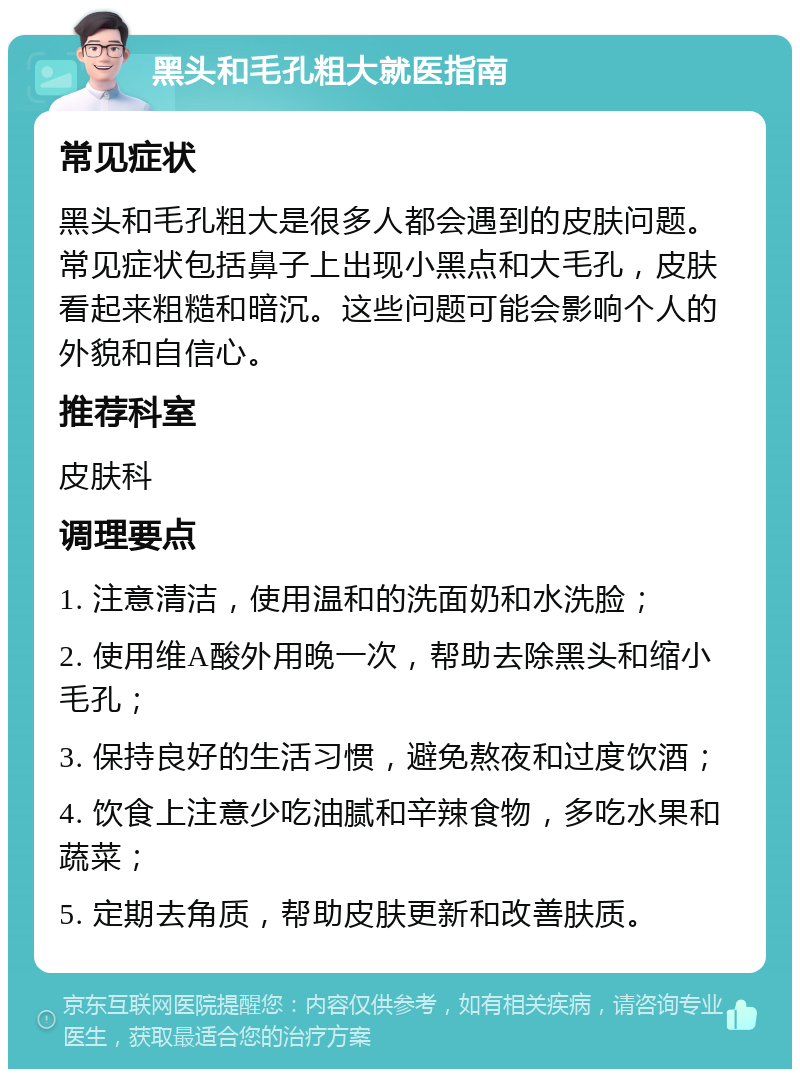 黑头和毛孔粗大就医指南 常见症状 黑头和毛孔粗大是很多人都会遇到的皮肤问题。常见症状包括鼻子上出现小黑点和大毛孔，皮肤看起来粗糙和暗沉。这些问题可能会影响个人的外貌和自信心。 推荐科室 皮肤科 调理要点 1. 注意清洁，使用温和的洗面奶和水洗脸； 2. 使用维A酸外用晚一次，帮助去除黑头和缩小毛孔； 3. 保持良好的生活习惯，避免熬夜和过度饮酒； 4. 饮食上注意少吃油腻和辛辣食物，多吃水果和蔬菜； 5. 定期去角质，帮助皮肤更新和改善肤质。