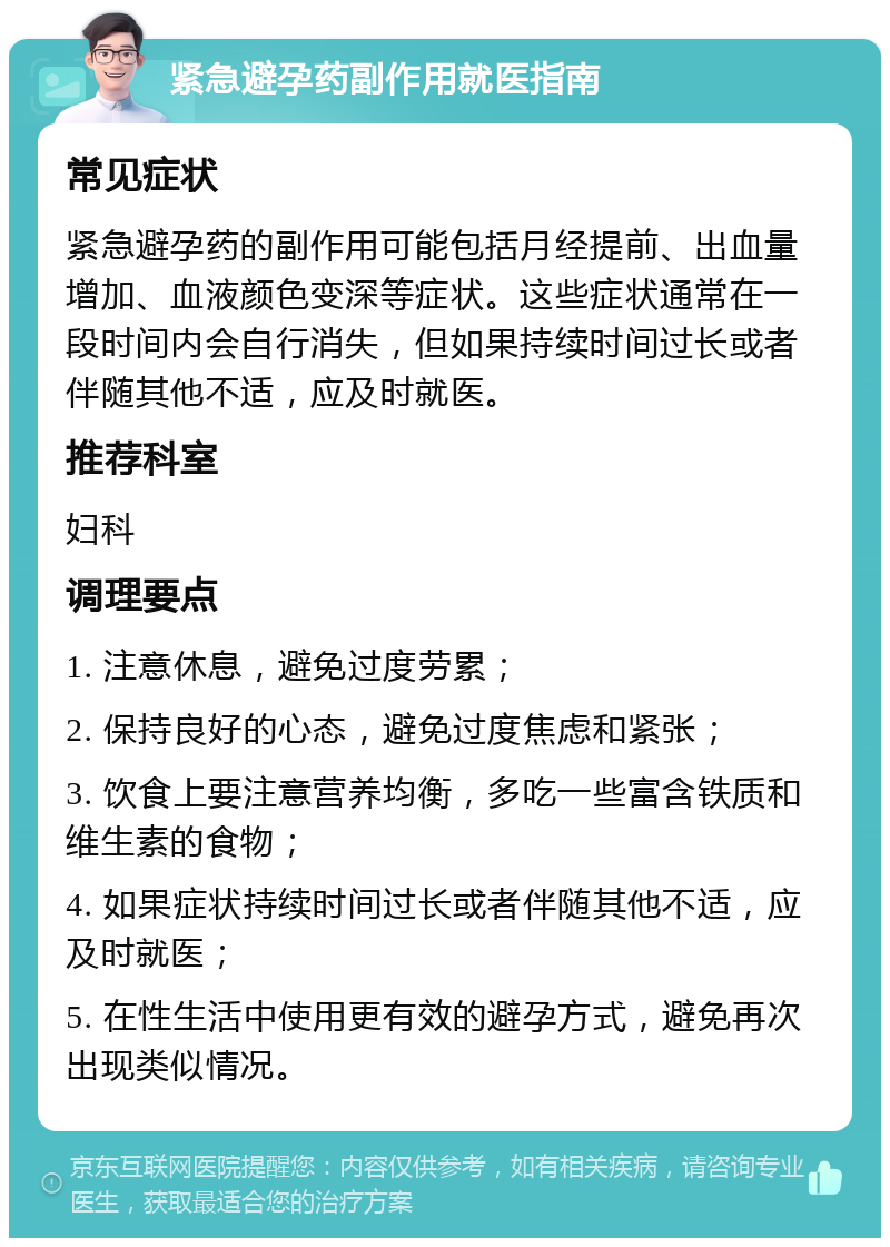 紧急避孕药副作用就医指南 常见症状 紧急避孕药的副作用可能包括月经提前、出血量增加、血液颜色变深等症状。这些症状通常在一段时间内会自行消失，但如果持续时间过长或者伴随其他不适，应及时就医。 推荐科室 妇科 调理要点 1. 注意休息，避免过度劳累； 2. 保持良好的心态，避免过度焦虑和紧张； 3. 饮食上要注意营养均衡，多吃一些富含铁质和维生素的食物； 4. 如果症状持续时间过长或者伴随其他不适，应及时就医； 5. 在性生活中使用更有效的避孕方式，避免再次出现类似情况。