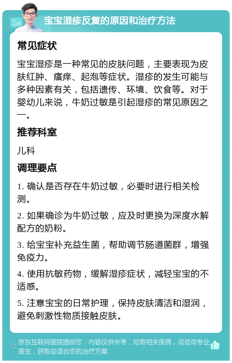 宝宝湿疹反复的原因和治疗方法 常见症状 宝宝湿疹是一种常见的皮肤问题，主要表现为皮肤红肿、瘙痒、起泡等症状。湿疹的发生可能与多种因素有关，包括遗传、环境、饮食等。对于婴幼儿来说，牛奶过敏是引起湿疹的常见原因之一。 推荐科室 儿科 调理要点 1. 确认是否存在牛奶过敏，必要时进行相关检测。 2. 如果确诊为牛奶过敏，应及时更换为深度水解配方的奶粉。 3. 给宝宝补充益生菌，帮助调节肠道菌群，增强免疫力。 4. 使用抗敏药物，缓解湿疹症状，减轻宝宝的不适感。 5. 注意宝宝的日常护理，保持皮肤清洁和湿润，避免刺激性物质接触皮肤。