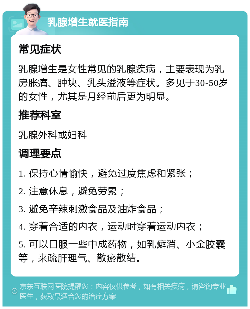 乳腺增生就医指南 常见症状 乳腺增生是女性常见的乳腺疾病，主要表现为乳房胀痛、肿块、乳头溢液等症状。多见于30-50岁的女性，尤其是月经前后更为明显。 推荐科室 乳腺外科或妇科 调理要点 1. 保持心情愉快，避免过度焦虑和紧张； 2. 注意休息，避免劳累； 3. 避免辛辣刺激食品及油炸食品； 4. 穿着合适的内衣，运动时穿着运动内衣； 5. 可以口服一些中成药物，如乳癖消、小金胶囊等，来疏肝理气、散瘀散结。