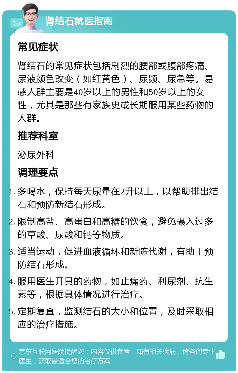 肾结石就医指南 常见症状 肾结石的常见症状包括剧烈的腰部或腹部疼痛、尿液颜色改变（如红黄色）、尿频、尿急等。易感人群主要是40岁以上的男性和50岁以上的女性，尤其是那些有家族史或长期服用某些药物的人群。 推荐科室 泌尿外科 调理要点 多喝水，保持每天尿量在2升以上，以帮助排出结石和预防新结石形成。 限制高盐、高蛋白和高糖的饮食，避免摄入过多的草酸、尿酸和钙等物质。 适当运动，促进血液循环和新陈代谢，有助于预防结石形成。 服用医生开具的药物，如止痛药、利尿剂、抗生素等，根据具体情况进行治疗。 定期复查，监测结石的大小和位置，及时采取相应的治疗措施。