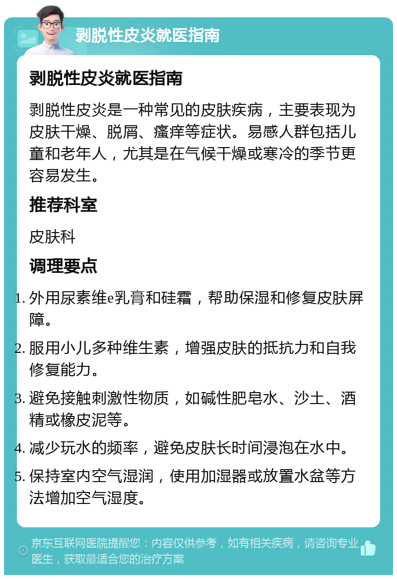 剥脱性皮炎就医指南 剥脱性皮炎就医指南 剥脱性皮炎是一种常见的皮肤疾病，主要表现为皮肤干燥、脱屑、瘙痒等症状。易感人群包括儿童和老年人，尤其是在气候干燥或寒冷的季节更容易发生。 推荐科室 皮肤科 调理要点 外用尿素维e乳膏和硅霜，帮助保湿和修复皮肤屏障。 服用小儿多种维生素，增强皮肤的抵抗力和自我修复能力。 避免接触刺激性物质，如碱性肥皂水、沙土、酒精或橡皮泥等。 减少玩水的频率，避免皮肤长时间浸泡在水中。 保持室内空气湿润，使用加湿器或放置水盆等方法增加空气湿度。