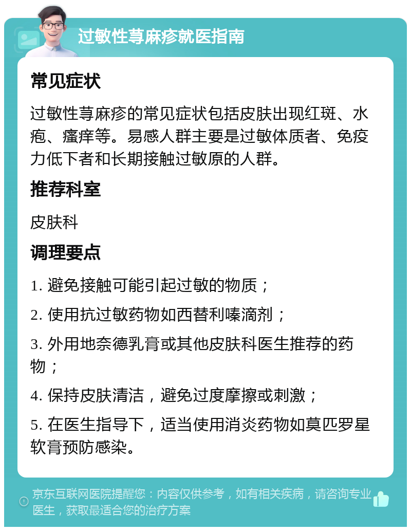 过敏性荨麻疹就医指南 常见症状 过敏性荨麻疹的常见症状包括皮肤出现红斑、水疱、瘙痒等。易感人群主要是过敏体质者、免疫力低下者和长期接触过敏原的人群。 推荐科室 皮肤科 调理要点 1. 避免接触可能引起过敏的物质； 2. 使用抗过敏药物如西替利嗪滴剂； 3. 外用地奈德乳膏或其他皮肤科医生推荐的药物； 4. 保持皮肤清洁，避免过度摩擦或刺激； 5. 在医生指导下，适当使用消炎药物如莫匹罗星软膏预防感染。