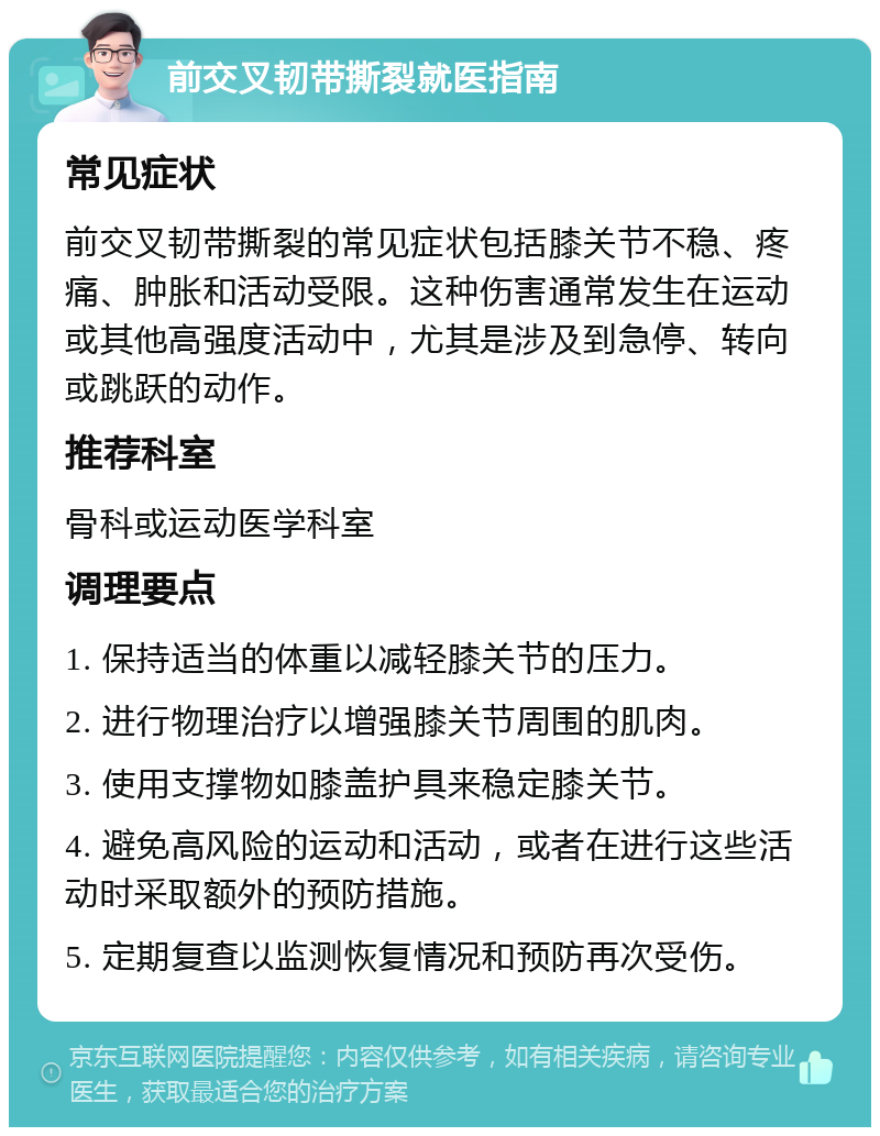 前交叉韧带撕裂就医指南 常见症状 前交叉韧带撕裂的常见症状包括膝关节不稳、疼痛、肿胀和活动受限。这种伤害通常发生在运动或其他高强度活动中，尤其是涉及到急停、转向或跳跃的动作。 推荐科室 骨科或运动医学科室 调理要点 1. 保持适当的体重以减轻膝关节的压力。 2. 进行物理治疗以增强膝关节周围的肌肉。 3. 使用支撑物如膝盖护具来稳定膝关节。 4. 避免高风险的运动和活动，或者在进行这些活动时采取额外的预防措施。 5. 定期复查以监测恢复情况和预防再次受伤。