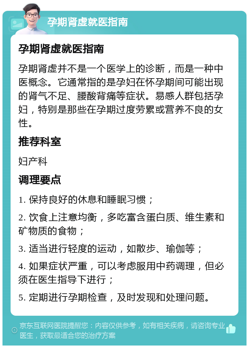 孕期肾虚就医指南 孕期肾虚就医指南 孕期肾虚并不是一个医学上的诊断，而是一种中医概念。它通常指的是孕妇在怀孕期间可能出现的肾气不足、腰酸背痛等症状。易感人群包括孕妇，特别是那些在孕期过度劳累或营养不良的女性。 推荐科室 妇产科 调理要点 1. 保持良好的休息和睡眠习惯； 2. 饮食上注意均衡，多吃富含蛋白质、维生素和矿物质的食物； 3. 适当进行轻度的运动，如散步、瑜伽等； 4. 如果症状严重，可以考虑服用中药调理，但必须在医生指导下进行； 5. 定期进行孕期检查，及时发现和处理问题。