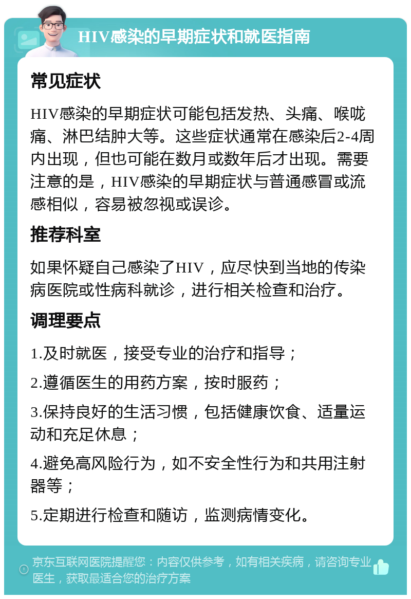 HIV感染的早期症状和就医指南 常见症状 HIV感染的早期症状可能包括发热、头痛、喉咙痛、淋巴结肿大等。这些症状通常在感染后2-4周内出现，但也可能在数月或数年后才出现。需要注意的是，HIV感染的早期症状与普通感冒或流感相似，容易被忽视或误诊。 推荐科室 如果怀疑自己感染了HIV，应尽快到当地的传染病医院或性病科就诊，进行相关检查和治疗。 调理要点 1.及时就医，接受专业的治疗和指导； 2.遵循医生的用药方案，按时服药； 3.保持良好的生活习惯，包括健康饮食、适量运动和充足休息； 4.避免高风险行为，如不安全性行为和共用注射器等； 5.定期进行检查和随访，监测病情变化。