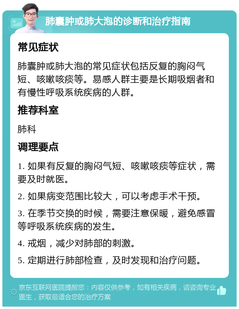 肺囊肿或肺大泡的诊断和治疗指南 常见症状 肺囊肿或肺大泡的常见症状包括反复的胸闷气短、咳嗽咳痰等。易感人群主要是长期吸烟者和有慢性呼吸系统疾病的人群。 推荐科室 肺科 调理要点 1. 如果有反复的胸闷气短、咳嗽咳痰等症状，需要及时就医。 2. 如果病变范围比较大，可以考虑手术干预。 3. 在季节交换的时候，需要注意保暖，避免感冒等呼吸系统疾病的发生。 4. 戒烟，减少对肺部的刺激。 5. 定期进行肺部检查，及时发现和治疗问题。