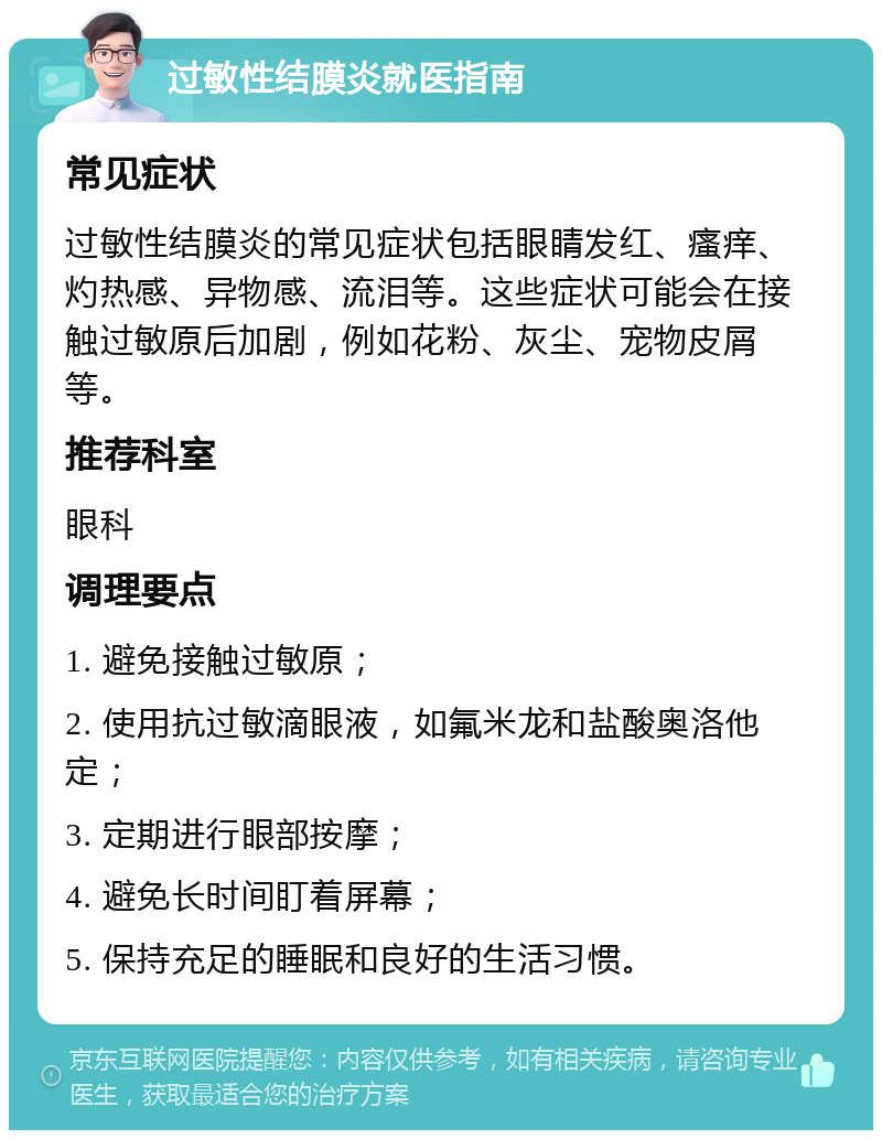 过敏性结膜炎就医指南 常见症状 过敏性结膜炎的常见症状包括眼睛发红、瘙痒、灼热感、异物感、流泪等。这些症状可能会在接触过敏原后加剧，例如花粉、灰尘、宠物皮屑等。 推荐科室 眼科 调理要点 1. 避免接触过敏原； 2. 使用抗过敏滴眼液，如氟米龙和盐酸奥洛他定； 3. 定期进行眼部按摩； 4. 避免长时间盯着屏幕； 5. 保持充足的睡眠和良好的生活习惯。