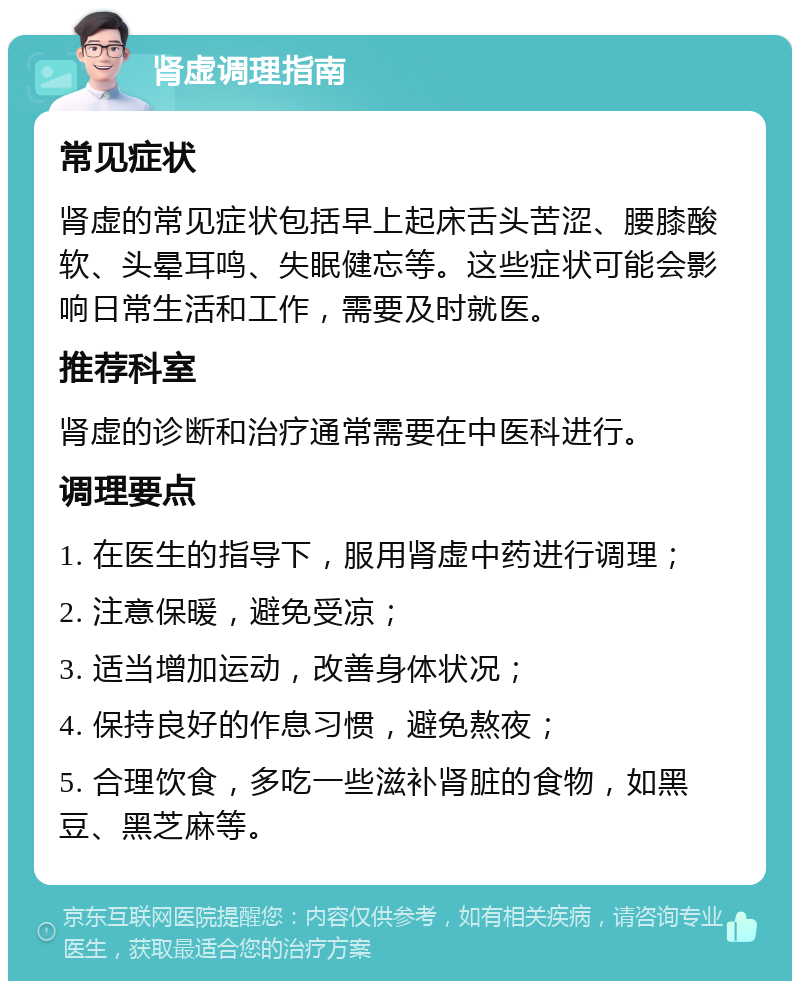 肾虚调理指南 常见症状 肾虚的常见症状包括早上起床舌头苦涩、腰膝酸软、头晕耳鸣、失眠健忘等。这些症状可能会影响日常生活和工作，需要及时就医。 推荐科室 肾虚的诊断和治疗通常需要在中医科进行。 调理要点 1. 在医生的指导下，服用肾虚中药进行调理； 2. 注意保暖，避免受凉； 3. 适当增加运动，改善身体状况； 4. 保持良好的作息习惯，避免熬夜； 5. 合理饮食，多吃一些滋补肾脏的食物，如黑豆、黑芝麻等。