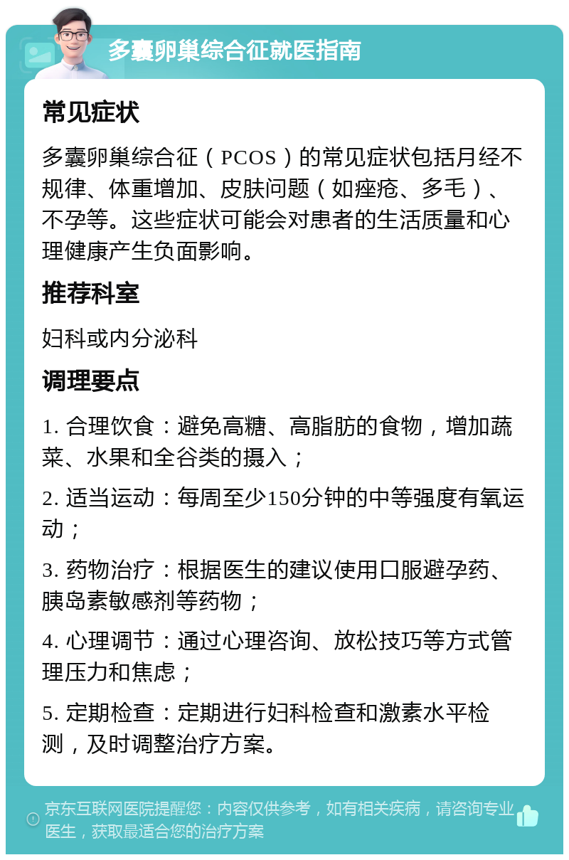 多囊卵巢综合征就医指南 常见症状 多囊卵巢综合征（PCOS）的常见症状包括月经不规律、体重增加、皮肤问题（如痤疮、多毛）、不孕等。这些症状可能会对患者的生活质量和心理健康产生负面影响。 推荐科室 妇科或内分泌科 调理要点 1. 合理饮食：避免高糖、高脂肪的食物，增加蔬菜、水果和全谷类的摄入； 2. 适当运动：每周至少150分钟的中等强度有氧运动； 3. 药物治疗：根据医生的建议使用口服避孕药、胰岛素敏感剂等药物； 4. 心理调节：通过心理咨询、放松技巧等方式管理压力和焦虑； 5. 定期检查：定期进行妇科检查和激素水平检测，及时调整治疗方案。