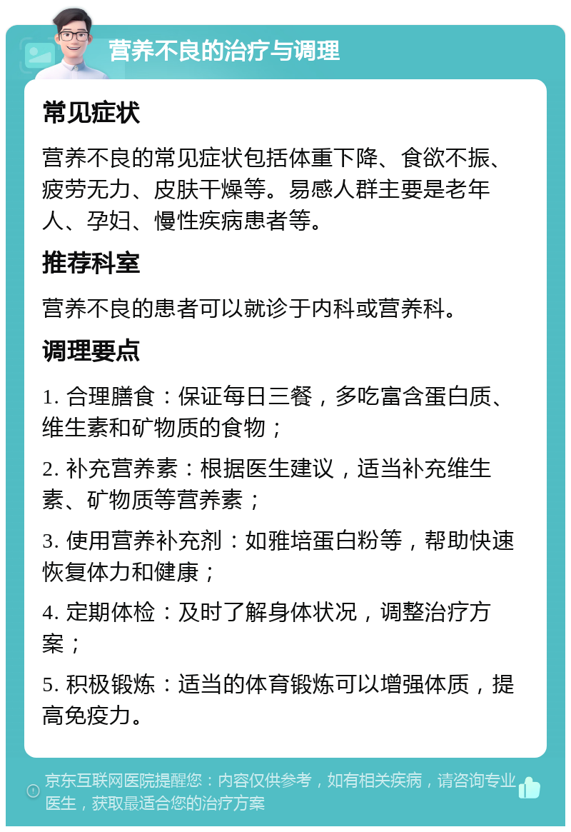 营养不良的治疗与调理 常见症状 营养不良的常见症状包括体重下降、食欲不振、疲劳无力、皮肤干燥等。易感人群主要是老年人、孕妇、慢性疾病患者等。 推荐科室 营养不良的患者可以就诊于内科或营养科。 调理要点 1. 合理膳食：保证每日三餐，多吃富含蛋白质、维生素和矿物质的食物； 2. 补充营养素：根据医生建议，适当补充维生素、矿物质等营养素； 3. 使用营养补充剂：如雅培蛋白粉等，帮助快速恢复体力和健康； 4. 定期体检：及时了解身体状况，调整治疗方案； 5. 积极锻炼：适当的体育锻炼可以增强体质，提高免疫力。