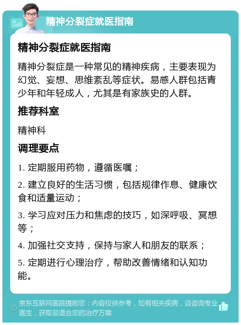 精神分裂症就医指南 精神分裂症就医指南 精神分裂症是一种常见的精神疾病，主要表现为幻觉、妄想、思维紊乱等症状。易感人群包括青少年和年轻成人，尤其是有家族史的人群。 推荐科室 精神科 调理要点 1. 定期服用药物，遵循医嘱； 2. 建立良好的生活习惯，包括规律作息、健康饮食和适量运动； 3. 学习应对压力和焦虑的技巧，如深呼吸、冥想等； 4. 加强社交支持，保持与家人和朋友的联系； 5. 定期进行心理治疗，帮助改善情绪和认知功能。