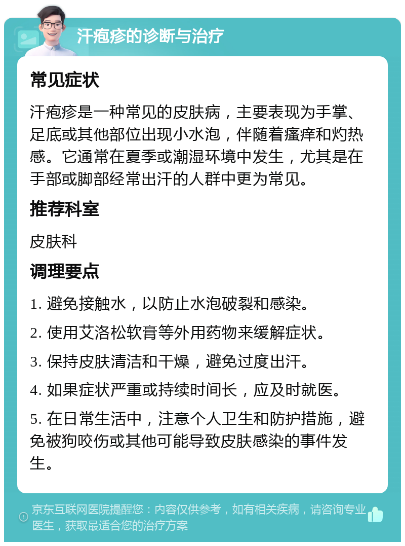 汗疱疹的诊断与治疗 常见症状 汗疱疹是一种常见的皮肤病，主要表现为手掌、足底或其他部位出现小水泡，伴随着瘙痒和灼热感。它通常在夏季或潮湿环境中发生，尤其是在手部或脚部经常出汗的人群中更为常见。 推荐科室 皮肤科 调理要点 1. 避免接触水，以防止水泡破裂和感染。 2. 使用艾洛松软膏等外用药物来缓解症状。 3. 保持皮肤清洁和干燥，避免过度出汗。 4. 如果症状严重或持续时间长，应及时就医。 5. 在日常生活中，注意个人卫生和防护措施，避免被狗咬伤或其他可能导致皮肤感染的事件发生。