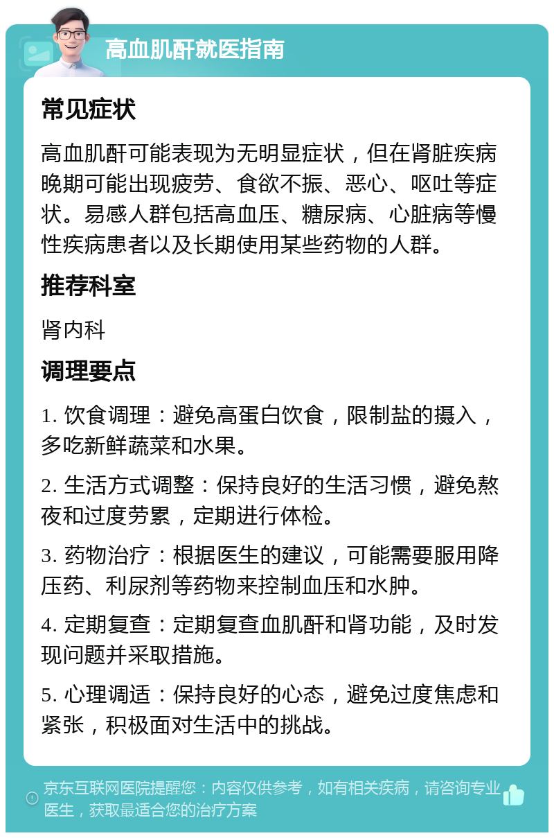 高血肌酐就医指南 常见症状 高血肌酐可能表现为无明显症状，但在肾脏疾病晚期可能出现疲劳、食欲不振、恶心、呕吐等症状。易感人群包括高血压、糖尿病、心脏病等慢性疾病患者以及长期使用某些药物的人群。 推荐科室 肾内科 调理要点 1. 饮食调理：避免高蛋白饮食，限制盐的摄入，多吃新鲜蔬菜和水果。 2. 生活方式调整：保持良好的生活习惯，避免熬夜和过度劳累，定期进行体检。 3. 药物治疗：根据医生的建议，可能需要服用降压药、利尿剂等药物来控制血压和水肿。 4. 定期复查：定期复查血肌酐和肾功能，及时发现问题并采取措施。 5. 心理调适：保持良好的心态，避免过度焦虑和紧张，积极面对生活中的挑战。