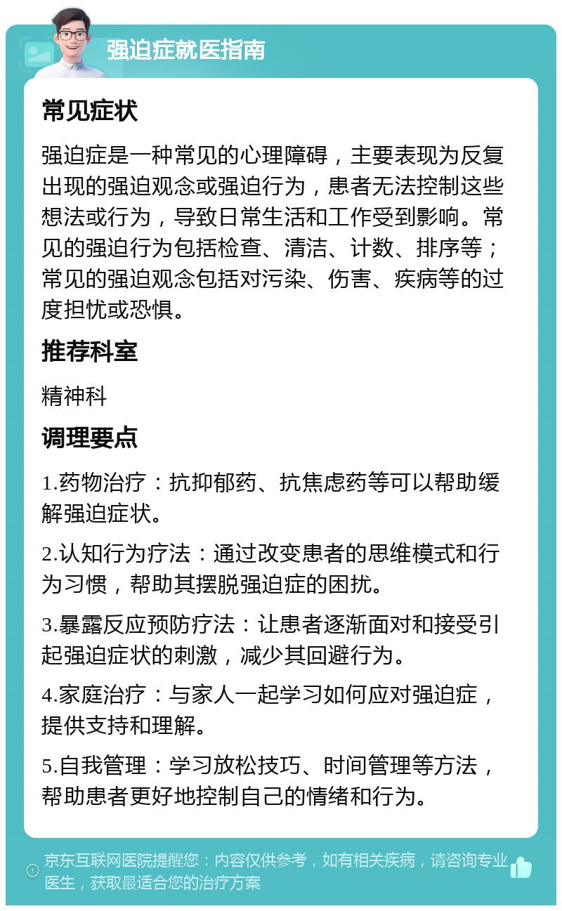 强迫症就医指南 常见症状 强迫症是一种常见的心理障碍，主要表现为反复出现的强迫观念或强迫行为，患者无法控制这些想法或行为，导致日常生活和工作受到影响。常见的强迫行为包括检查、清洁、计数、排序等；常见的强迫观念包括对污染、伤害、疾病等的过度担忧或恐惧。 推荐科室 精神科 调理要点 1.药物治疗：抗抑郁药、抗焦虑药等可以帮助缓解强迫症状。 2.认知行为疗法：通过改变患者的思维模式和行为习惯，帮助其摆脱强迫症的困扰。 3.暴露反应预防疗法：让患者逐渐面对和接受引起强迫症状的刺激，减少其回避行为。 4.家庭治疗：与家人一起学习如何应对强迫症，提供支持和理解。 5.自我管理：学习放松技巧、时间管理等方法，帮助患者更好地控制自己的情绪和行为。