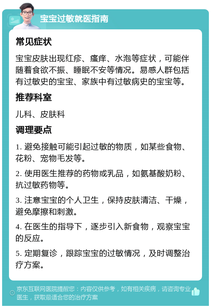 宝宝过敏就医指南 常见症状 宝宝皮肤出现红疹、瘙痒、水泡等症状，可能伴随着食欲不振、睡眠不安等情况。易感人群包括有过敏史的宝宝、家族中有过敏病史的宝宝等。 推荐科室 儿科、皮肤科 调理要点 1. 避免接触可能引起过敏的物质，如某些食物、花粉、宠物毛发等。 2. 使用医生推荐的药物或乳品，如氨基酸奶粉、抗过敏药物等。 3. 注意宝宝的个人卫生，保持皮肤清洁、干燥，避免摩擦和刺激。 4. 在医生的指导下，逐步引入新食物，观察宝宝的反应。 5. 定期复诊，跟踪宝宝的过敏情况，及时调整治疗方案。