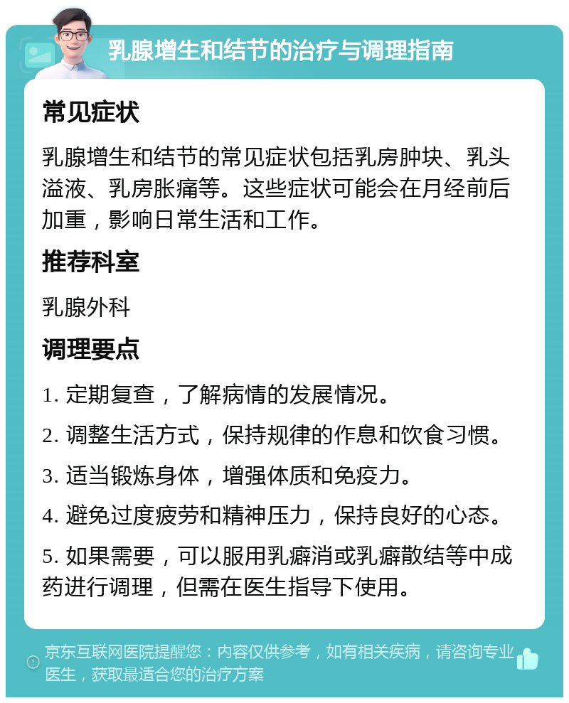 乳腺增生和结节的治疗与调理指南 常见症状 乳腺增生和结节的常见症状包括乳房肿块、乳头溢液、乳房胀痛等。这些症状可能会在月经前后加重，影响日常生活和工作。 推荐科室 乳腺外科 调理要点 1. 定期复查，了解病情的发展情况。 2. 调整生活方式，保持规律的作息和饮食习惯。 3. 适当锻炼身体，增强体质和免疫力。 4. 避免过度疲劳和精神压力，保持良好的心态。 5. 如果需要，可以服用乳癖消或乳癖散结等中成药进行调理，但需在医生指导下使用。