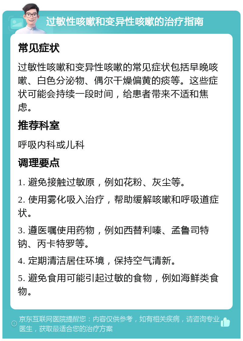 过敏性咳嗽和变异性咳嗽的治疗指南 常见症状 过敏性咳嗽和变异性咳嗽的常见症状包括早晚咳嗽、白色分泌物、偶尔干燥偏黄的痰等。这些症状可能会持续一段时间，给患者带来不适和焦虑。 推荐科室 呼吸内科或儿科 调理要点 1. 避免接触过敏原，例如花粉、灰尘等。 2. 使用雾化吸入治疗，帮助缓解咳嗽和呼吸道症状。 3. 遵医嘱使用药物，例如西替利嗪、孟鲁司特钠、丙卡特罗等。 4. 定期清洁居住环境，保持空气清新。 5. 避免食用可能引起过敏的食物，例如海鲜类食物。