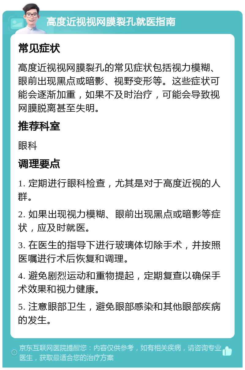 高度近视视网膜裂孔就医指南 常见症状 高度近视视网膜裂孔的常见症状包括视力模糊、眼前出现黑点或暗影、视野变形等。这些症状可能会逐渐加重，如果不及时治疗，可能会导致视网膜脱离甚至失明。 推荐科室 眼科 调理要点 1. 定期进行眼科检查，尤其是对于高度近视的人群。 2. 如果出现视力模糊、眼前出现黑点或暗影等症状，应及时就医。 3. 在医生的指导下进行玻璃体切除手术，并按照医嘱进行术后恢复和调理。 4. 避免剧烈运动和重物提起，定期复查以确保手术效果和视力健康。 5. 注意眼部卫生，避免眼部感染和其他眼部疾病的发生。