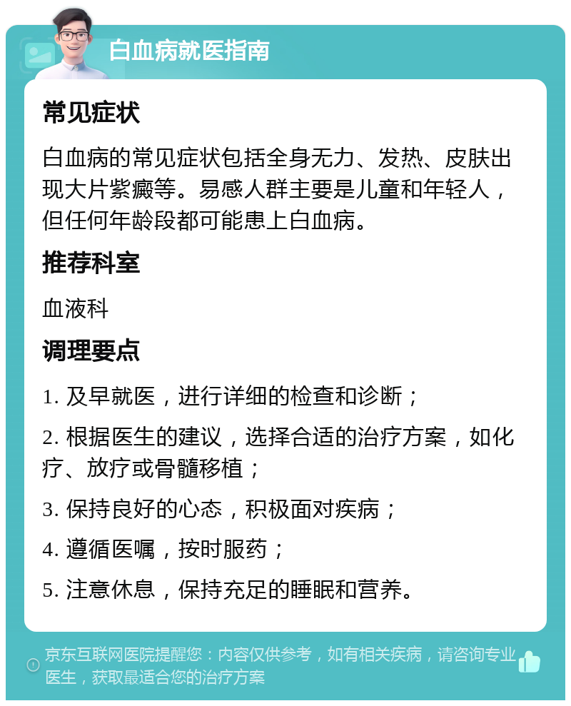 白血病就医指南 常见症状 白血病的常见症状包括全身无力、发热、皮肤出现大片紫癜等。易感人群主要是儿童和年轻人，但任何年龄段都可能患上白血病。 推荐科室 血液科 调理要点 1. 及早就医，进行详细的检查和诊断； 2. 根据医生的建议，选择合适的治疗方案，如化疗、放疗或骨髓移植； 3. 保持良好的心态，积极面对疾病； 4. 遵循医嘱，按时服药； 5. 注意休息，保持充足的睡眠和营养。