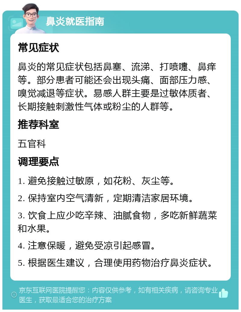 鼻炎就医指南 常见症状 鼻炎的常见症状包括鼻塞、流涕、打喷嚏、鼻痒等。部分患者可能还会出现头痛、面部压力感、嗅觉减退等症状。易感人群主要是过敏体质者、长期接触刺激性气体或粉尘的人群等。 推荐科室 五官科 调理要点 1. 避免接触过敏原，如花粉、灰尘等。 2. 保持室内空气清新，定期清洁家居环境。 3. 饮食上应少吃辛辣、油腻食物，多吃新鲜蔬菜和水果。 4. 注意保暖，避免受凉引起感冒。 5. 根据医生建议，合理使用药物治疗鼻炎症状。