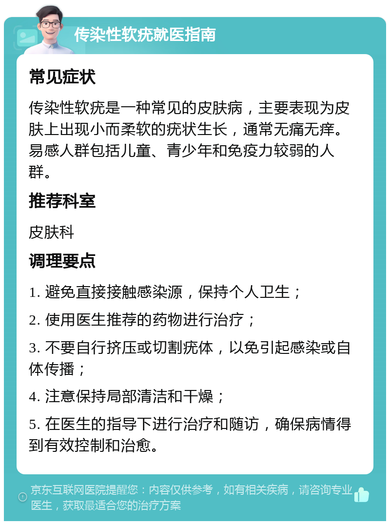 传染性软疣就医指南 常见症状 传染性软疣是一种常见的皮肤病，主要表现为皮肤上出现小而柔软的疣状生长，通常无痛无痒。易感人群包括儿童、青少年和免疫力较弱的人群。 推荐科室 皮肤科 调理要点 1. 避免直接接触感染源，保持个人卫生； 2. 使用医生推荐的药物进行治疗； 3. 不要自行挤压或切割疣体，以免引起感染或自体传播； 4. 注意保持局部清洁和干燥； 5. 在医生的指导下进行治疗和随访，确保病情得到有效控制和治愈。