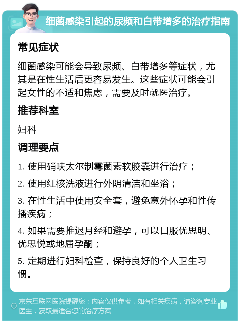 细菌感染引起的尿频和白带增多的治疗指南 常见症状 细菌感染可能会导致尿频、白带增多等症状，尤其是在性生活后更容易发生。这些症状可能会引起女性的不适和焦虑，需要及时就医治疗。 推荐科室 妇科 调理要点 1. 使用硝呋太尔制霉菌素软胶囊进行治疗； 2. 使用红核洗液进行外阴清洁和坐浴； 3. 在性生活中使用安全套，避免意外怀孕和性传播疾病； 4. 如果需要推迟月经和避孕，可以口服优思明、优思悦或地屈孕酮； 5. 定期进行妇科检查，保持良好的个人卫生习惯。