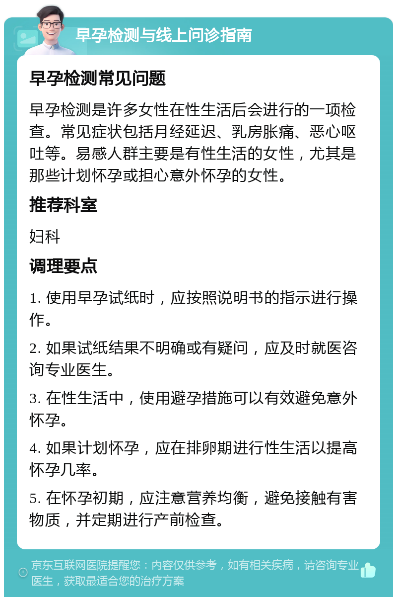 早孕检测与线上问诊指南 早孕检测常见问题 早孕检测是许多女性在性生活后会进行的一项检查。常见症状包括月经延迟、乳房胀痛、恶心呕吐等。易感人群主要是有性生活的女性，尤其是那些计划怀孕或担心意外怀孕的女性。 推荐科室 妇科 调理要点 1. 使用早孕试纸时，应按照说明书的指示进行操作。 2. 如果试纸结果不明确或有疑问，应及时就医咨询专业医生。 3. 在性生活中，使用避孕措施可以有效避免意外怀孕。 4. 如果计划怀孕，应在排卵期进行性生活以提高怀孕几率。 5. 在怀孕初期，应注意营养均衡，避免接触有害物质，并定期进行产前检查。