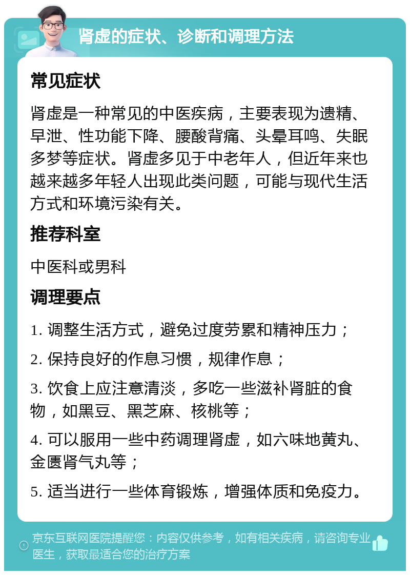 肾虚的症状、诊断和调理方法 常见症状 肾虚是一种常见的中医疾病，主要表现为遗精、早泄、性功能下降、腰酸背痛、头晕耳鸣、失眠多梦等症状。肾虚多见于中老年人，但近年来也越来越多年轻人出现此类问题，可能与现代生活方式和环境污染有关。 推荐科室 中医科或男科 调理要点 1. 调整生活方式，避免过度劳累和精神压力； 2. 保持良好的作息习惯，规律作息； 3. 饮食上应注意清淡，多吃一些滋补肾脏的食物，如黑豆、黑芝麻、核桃等； 4. 可以服用一些中药调理肾虚，如六味地黄丸、金匮肾气丸等； 5. 适当进行一些体育锻炼，增强体质和免疫力。