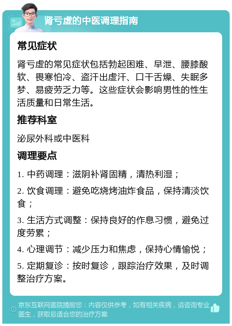 肾亏虚的中医调理指南 常见症状 肾亏虚的常见症状包括勃起困难、早泄、腰膝酸软、畏寒怕冷、盗汗出虚汗、口干舌燥、失眠多梦、易疲劳乏力等。这些症状会影响男性的性生活质量和日常生活。 推荐科室 泌尿外科或中医科 调理要点 1. 中药调理：滋阴补肾固精，清热利湿； 2. 饮食调理：避免吃烧烤油炸食品，保持清淡饮食； 3. 生活方式调整：保持良好的作息习惯，避免过度劳累； 4. 心理调节：减少压力和焦虑，保持心情愉悦； 5. 定期复诊：按时复诊，跟踪治疗效果，及时调整治疗方案。