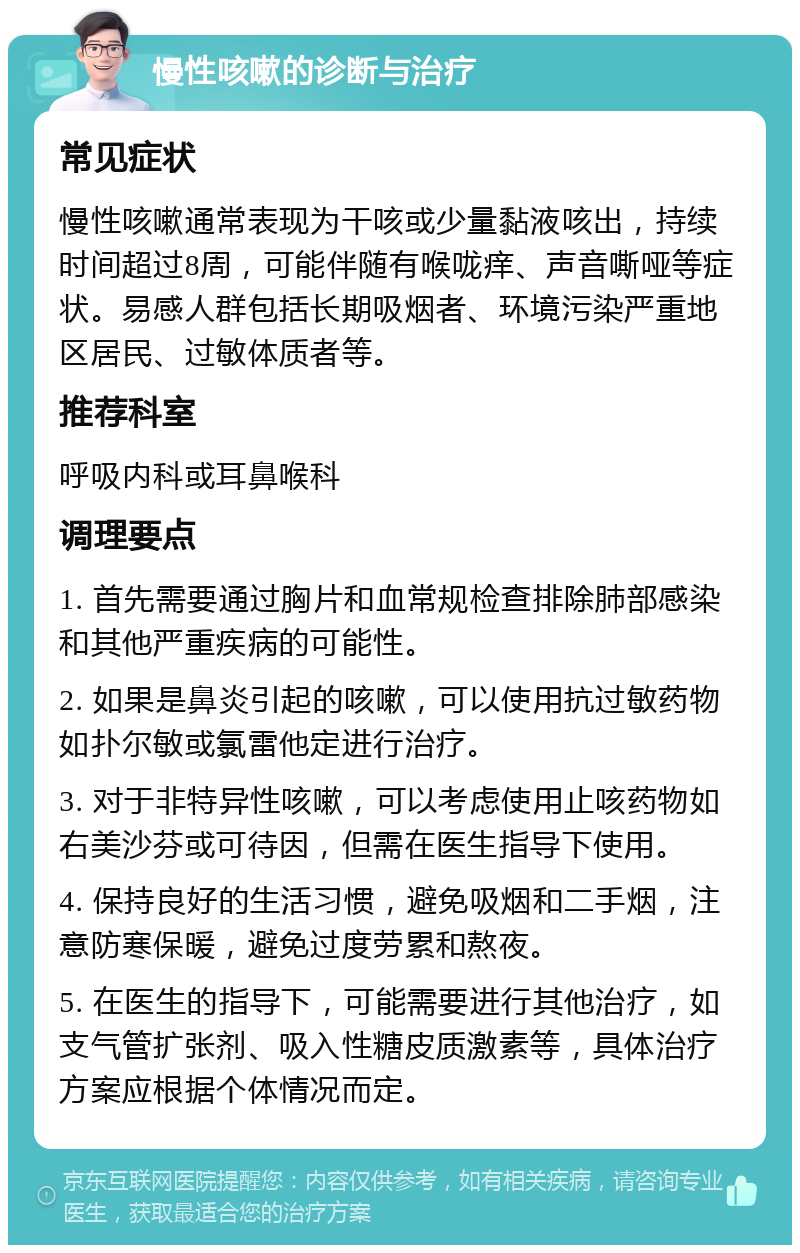 慢性咳嗽的诊断与治疗 常见症状 慢性咳嗽通常表现为干咳或少量黏液咳出，持续时间超过8周，可能伴随有喉咙痒、声音嘶哑等症状。易感人群包括长期吸烟者、环境污染严重地区居民、过敏体质者等。 推荐科室 呼吸内科或耳鼻喉科 调理要点 1. 首先需要通过胸片和血常规检查排除肺部感染和其他严重疾病的可能性。 2. 如果是鼻炎引起的咳嗽，可以使用抗过敏药物如扑尔敏或氯雷他定进行治疗。 3. 对于非特异性咳嗽，可以考虑使用止咳药物如右美沙芬或可待因，但需在医生指导下使用。 4. 保持良好的生活习惯，避免吸烟和二手烟，注意防寒保暖，避免过度劳累和熬夜。 5. 在医生的指导下，可能需要进行其他治疗，如支气管扩张剂、吸入性糖皮质激素等，具体治疗方案应根据个体情况而定。