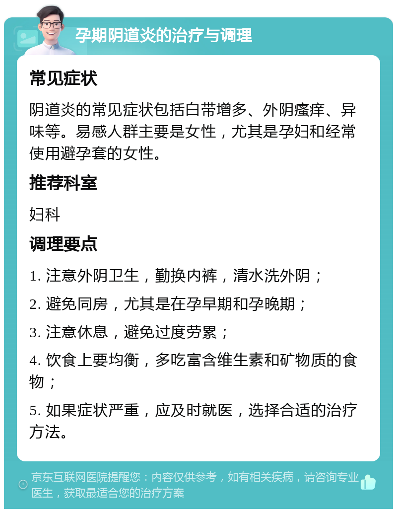 孕期阴道炎的治疗与调理 常见症状 阴道炎的常见症状包括白带增多、外阴瘙痒、异味等。易感人群主要是女性，尤其是孕妇和经常使用避孕套的女性。 推荐科室 妇科 调理要点 1. 注意外阴卫生，勤换内裤，清水洗外阴； 2. 避免同房，尤其是在孕早期和孕晚期； 3. 注意休息，避免过度劳累； 4. 饮食上要均衡，多吃富含维生素和矿物质的食物； 5. 如果症状严重，应及时就医，选择合适的治疗方法。