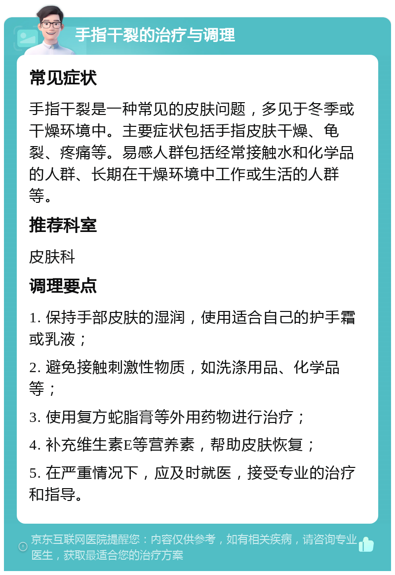 手指干裂的治疗与调理 常见症状 手指干裂是一种常见的皮肤问题，多见于冬季或干燥环境中。主要症状包括手指皮肤干燥、龟裂、疼痛等。易感人群包括经常接触水和化学品的人群、长期在干燥环境中工作或生活的人群等。 推荐科室 皮肤科 调理要点 1. 保持手部皮肤的湿润，使用适合自己的护手霜或乳液； 2. 避免接触刺激性物质，如洗涤用品、化学品等； 3. 使用复方蛇脂膏等外用药物进行治疗； 4. 补充维生素E等营养素，帮助皮肤恢复； 5. 在严重情况下，应及时就医，接受专业的治疗和指导。