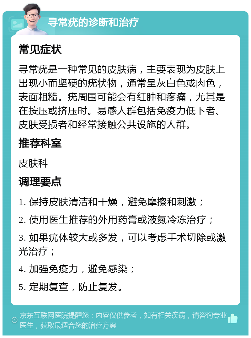 寻常疣的诊断和治疗 常见症状 寻常疣是一种常见的皮肤病，主要表现为皮肤上出现小而坚硬的疣状物，通常呈灰白色或肉色，表面粗糙。疣周围可能会有红肿和疼痛，尤其是在按压或挤压时。易感人群包括免疫力低下者、皮肤受损者和经常接触公共设施的人群。 推荐科室 皮肤科 调理要点 1. 保持皮肤清洁和干燥，避免摩擦和刺激； 2. 使用医生推荐的外用药膏或液氮冷冻治疗； 3. 如果疣体较大或多发，可以考虑手术切除或激光治疗； 4. 加强免疫力，避免感染； 5. 定期复查，防止复发。