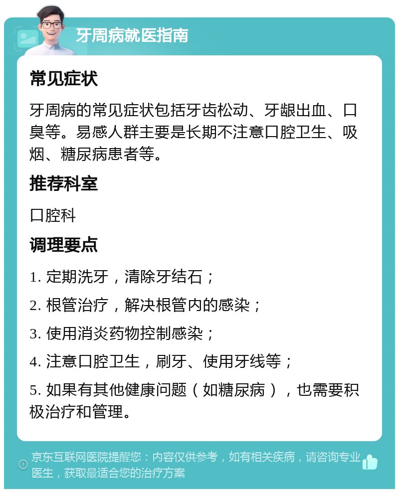 牙周病就医指南 常见症状 牙周病的常见症状包括牙齿松动、牙龈出血、口臭等。易感人群主要是长期不注意口腔卫生、吸烟、糖尿病患者等。 推荐科室 口腔科 调理要点 1. 定期洗牙，清除牙结石； 2. 根管治疗，解决根管内的感染； 3. 使用消炎药物控制感染； 4. 注意口腔卫生，刷牙、使用牙线等； 5. 如果有其他健康问题（如糖尿病），也需要积极治疗和管理。