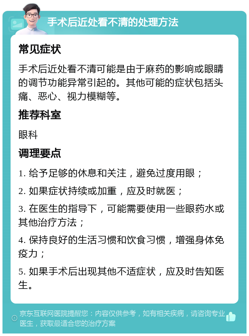 手术后近处看不清的处理方法 常见症状 手术后近处看不清可能是由于麻药的影响或眼睛的调节功能异常引起的。其他可能的症状包括头痛、恶心、视力模糊等。 推荐科室 眼科 调理要点 1. 给予足够的休息和关注，避免过度用眼； 2. 如果症状持续或加重，应及时就医； 3. 在医生的指导下，可能需要使用一些眼药水或其他治疗方法； 4. 保持良好的生活习惯和饮食习惯，增强身体免疫力； 5. 如果手术后出现其他不适症状，应及时告知医生。