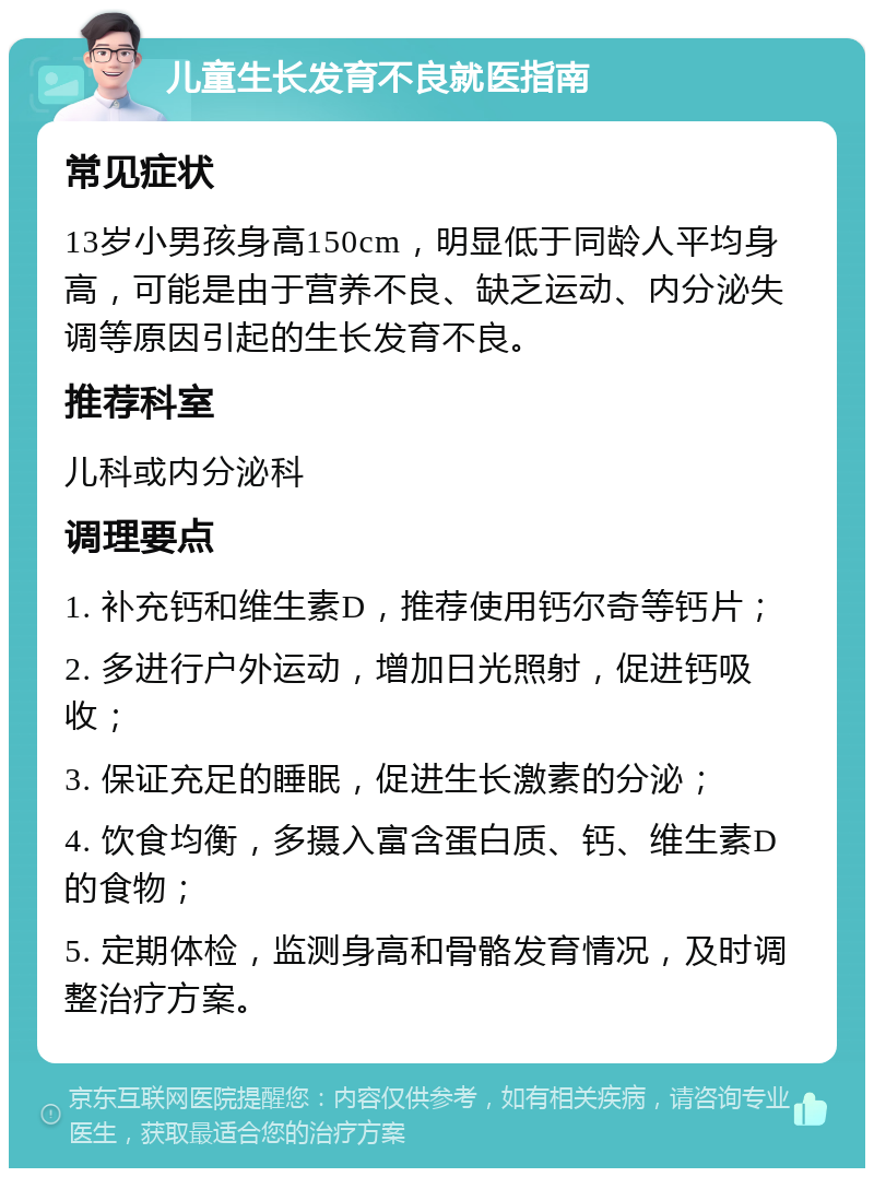 儿童生长发育不良就医指南 常见症状 13岁小男孩身高150cm，明显低于同龄人平均身高，可能是由于营养不良、缺乏运动、内分泌失调等原因引起的生长发育不良。 推荐科室 儿科或内分泌科 调理要点 1. 补充钙和维生素D，推荐使用钙尔奇等钙片； 2. 多进行户外运动，增加日光照射，促进钙吸收； 3. 保证充足的睡眠，促进生长激素的分泌； 4. 饮食均衡，多摄入富含蛋白质、钙、维生素D的食物； 5. 定期体检，监测身高和骨骼发育情况，及时调整治疗方案。