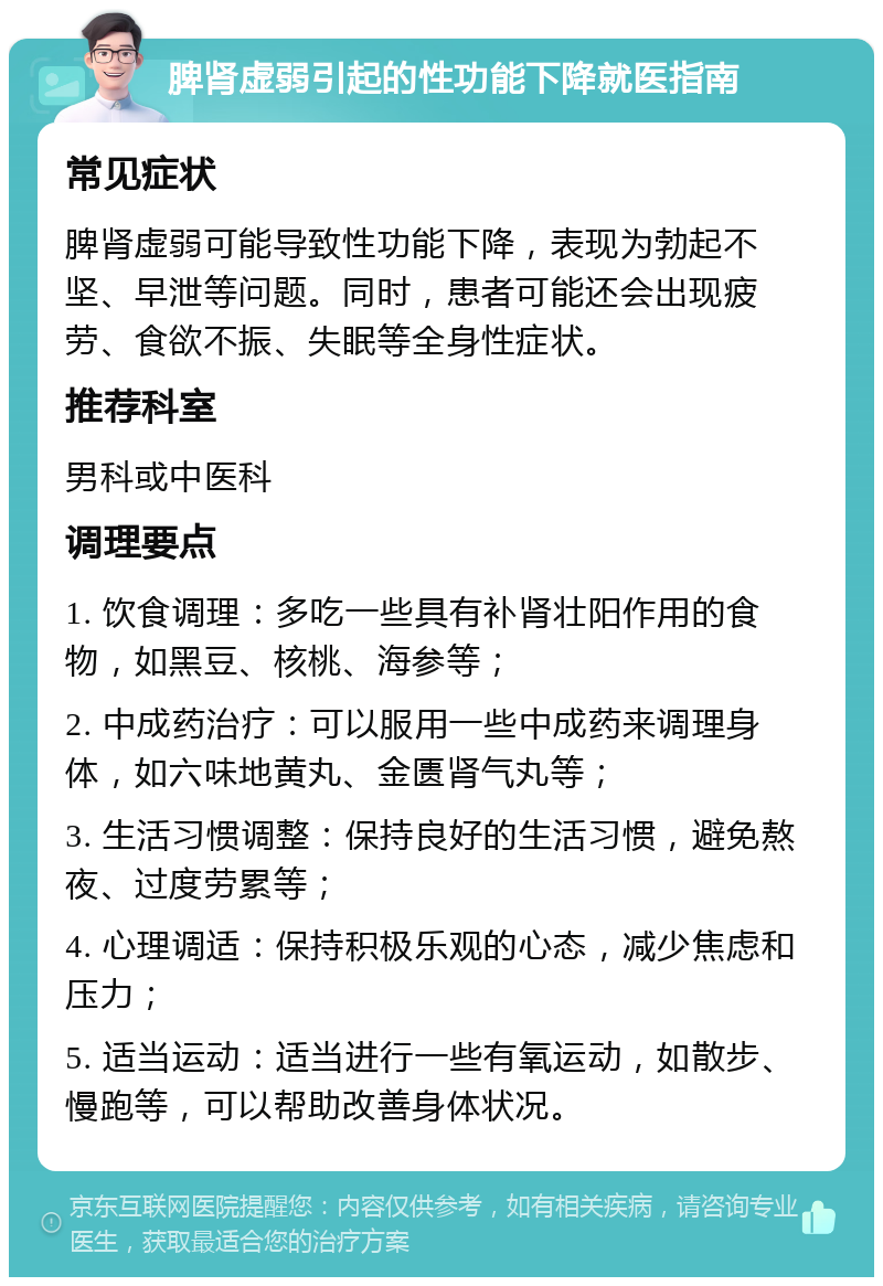 脾肾虚弱引起的性功能下降就医指南 常见症状 脾肾虚弱可能导致性功能下降，表现为勃起不坚、早泄等问题。同时，患者可能还会出现疲劳、食欲不振、失眠等全身性症状。 推荐科室 男科或中医科 调理要点 1. 饮食调理：多吃一些具有补肾壮阳作用的食物，如黑豆、核桃、海参等； 2. 中成药治疗：可以服用一些中成药来调理身体，如六味地黄丸、金匮肾气丸等； 3. 生活习惯调整：保持良好的生活习惯，避免熬夜、过度劳累等； 4. 心理调适：保持积极乐观的心态，减少焦虑和压力； 5. 适当运动：适当进行一些有氧运动，如散步、慢跑等，可以帮助改善身体状况。