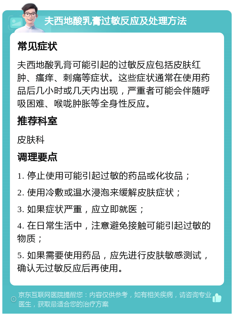 夫西地酸乳膏过敏反应及处理方法 常见症状 夫西地酸乳膏可能引起的过敏反应包括皮肤红肿、瘙痒、刺痛等症状。这些症状通常在使用药品后几小时或几天内出现，严重者可能会伴随呼吸困难、喉咙肿胀等全身性反应。 推荐科室 皮肤科 调理要点 1. 停止使用可能引起过敏的药品或化妆品； 2. 使用冷敷或温水浸泡来缓解皮肤症状； 3. 如果症状严重，应立即就医； 4. 在日常生活中，注意避免接触可能引起过敏的物质； 5. 如果需要使用药品，应先进行皮肤敏感测试，确认无过敏反应后再使用。