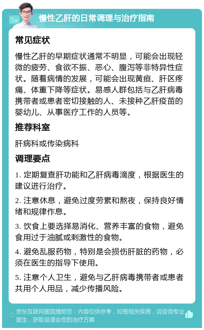 慢性乙肝的日常调理与治疗指南 常见症状 慢性乙肝的早期症状通常不明显，可能会出现轻微的疲劳、食欲不振、恶心、腹泻等非特异性症状。随着病情的发展，可能会出现黄疸、肝区疼痛、体重下降等症状。易感人群包括与乙肝病毒携带者或患者密切接触的人、未接种乙肝疫苗的婴幼儿、从事医疗工作的人员等。 推荐科室 肝病科或传染病科 调理要点 1. 定期复查肝功能和乙肝病毒滴度，根据医生的建议进行治疗。 2. 注意休息，避免过度劳累和熬夜，保持良好情绪和规律作息。 3. 饮食上要选择易消化、营养丰富的食物，避免食用过于油腻或刺激性的食物。 4. 避免乱服药物，特别是会损伤肝脏的药物，必须在医生的指导下使用。 5. 注意个人卫生，避免与乙肝病毒携带者或患者共用个人用品，减少传播风险。