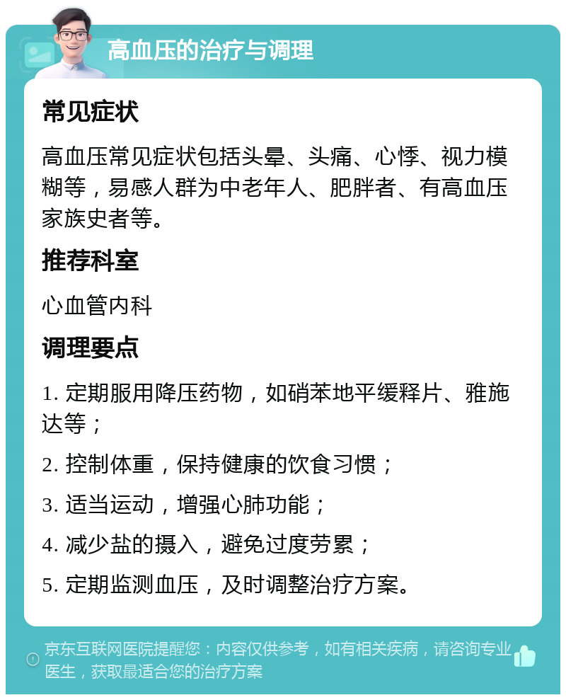 高血压的治疗与调理 常见症状 高血压常见症状包括头晕、头痛、心悸、视力模糊等，易感人群为中老年人、肥胖者、有高血压家族史者等。 推荐科室 心血管内科 调理要点 1. 定期服用降压药物，如硝苯地平缓释片、雅施达等； 2. 控制体重，保持健康的饮食习惯； 3. 适当运动，增强心肺功能； 4. 减少盐的摄入，避免过度劳累； 5. 定期监测血压，及时调整治疗方案。