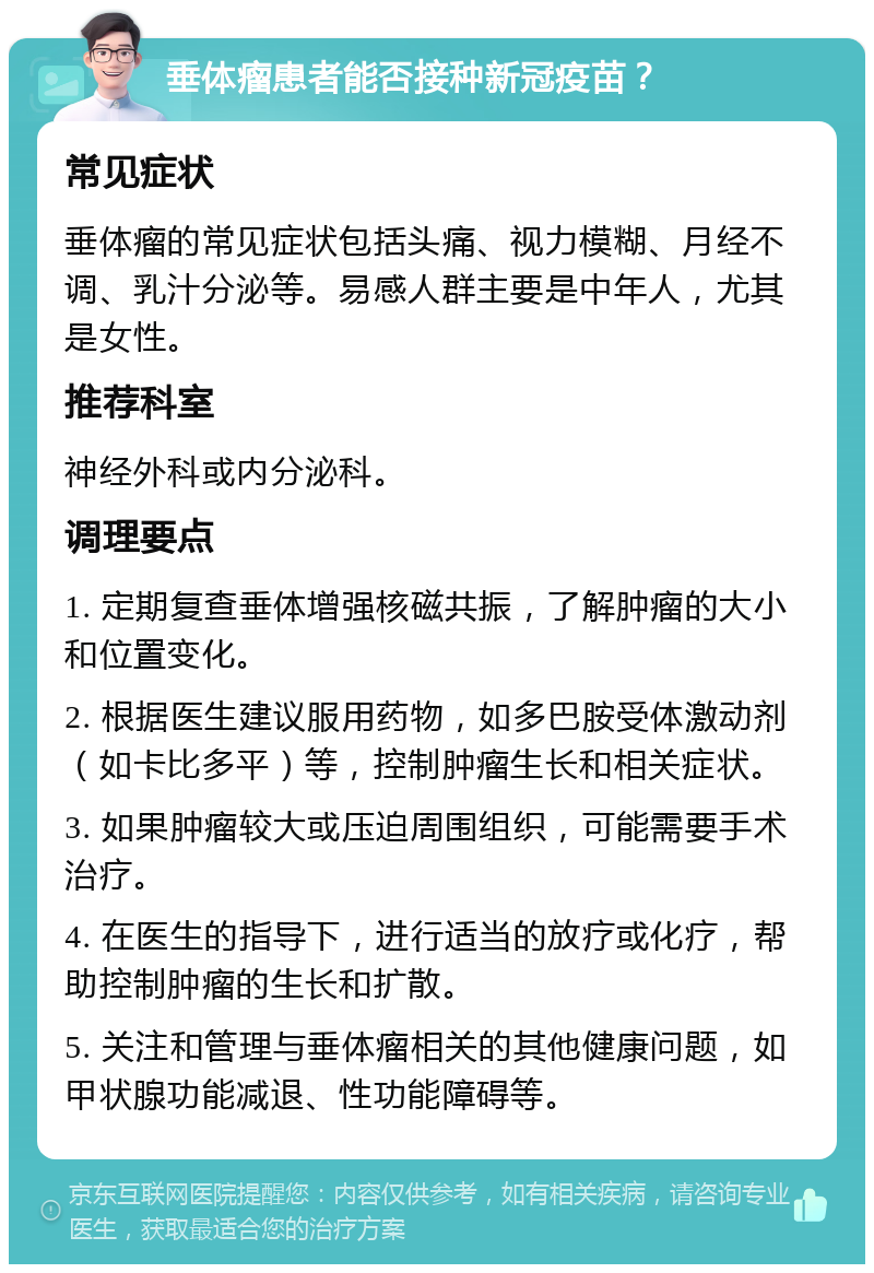 垂体瘤患者能否接种新冠疫苗？ 常见症状 垂体瘤的常见症状包括头痛、视力模糊、月经不调、乳汁分泌等。易感人群主要是中年人，尤其是女性。 推荐科室 神经外科或内分泌科。 调理要点 1. 定期复查垂体增强核磁共振，了解肿瘤的大小和位置变化。 2. 根据医生建议服用药物，如多巴胺受体激动剂（如卡比多平）等，控制肿瘤生长和相关症状。 3. 如果肿瘤较大或压迫周围组织，可能需要手术治疗。 4. 在医生的指导下，进行适当的放疗或化疗，帮助控制肿瘤的生长和扩散。 5. 关注和管理与垂体瘤相关的其他健康问题，如甲状腺功能减退、性功能障碍等。